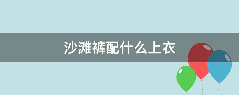 沙滩裤配什么上衣 沙滩裤配什么上衣好看