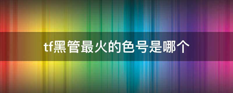 tf黑管最火的色号是哪个 tf黑管最火颜色是哪个