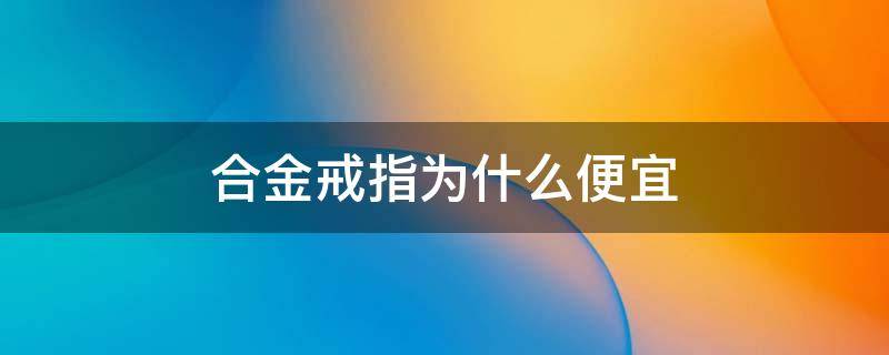 合金戒指为什么便宜 合金戒指好不好
