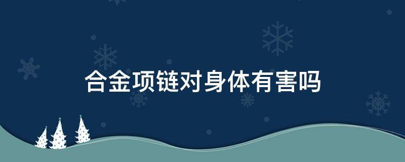 合金项链对身体有害吗（合金手链对身体有害吗）