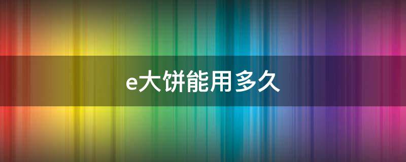 e大饼能用多久（e大饼保质期多久）