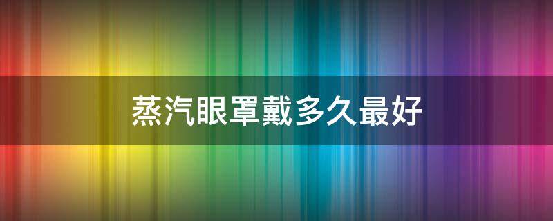 蒸汽眼罩戴多久最好 蒸汽眼罩一般戴多久合适