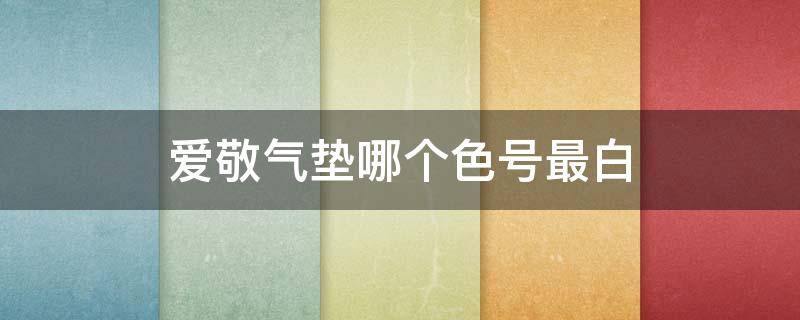 爱敬气垫哪个色号最白（爱敬气垫皮肤白用哪个色号）