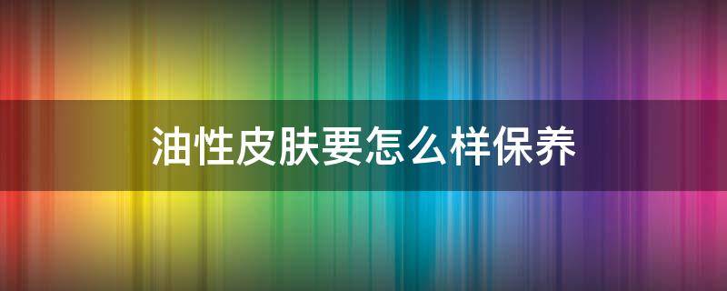 油性皮肤要怎么样保养（油性皮肤怎么护理才好）