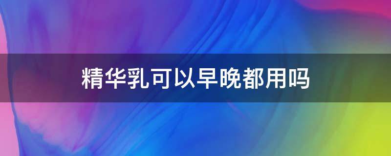 精华乳可以早晚都用吗（精华乳需要早晚使用吗）