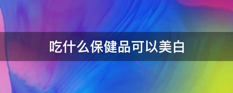 吃什么保健品可以美白（吃什么保健品可以美白 对皮肤好）