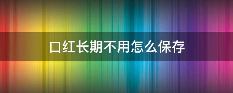 口红长期不用怎么保存（口红如果有段时间不用,应该怎么保存）