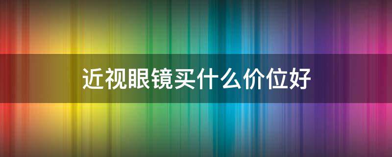 近视眼镜买什么价位好（近视眼镜要买怎样的价位）