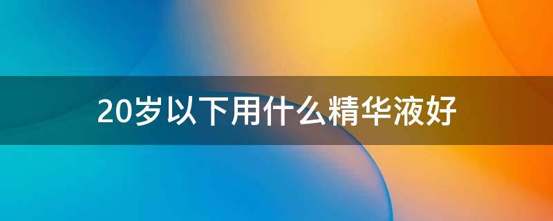 20岁以下用什么精华液好（20岁应该用什么精华）