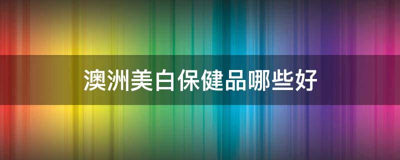 澳洲美白保健品哪些好 澳洲保健品和美国保健品哪个好
