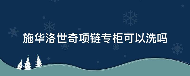 施华洛世奇项链专柜可以洗吗（施华洛世奇项链可以拿去门店清洗吗）