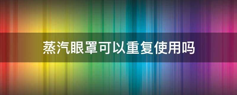 蒸汽眼罩可以重复使用吗（热敷蒸汽眼罩可以重复使用吗）