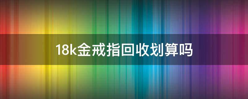 18k金戒指回收划算吗（18k金项链回收吗）