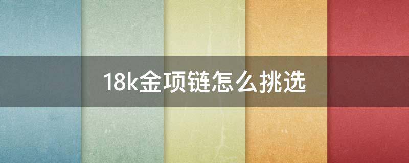 18k金项链怎么挑选（准备去买18k金项链需要知道什么）