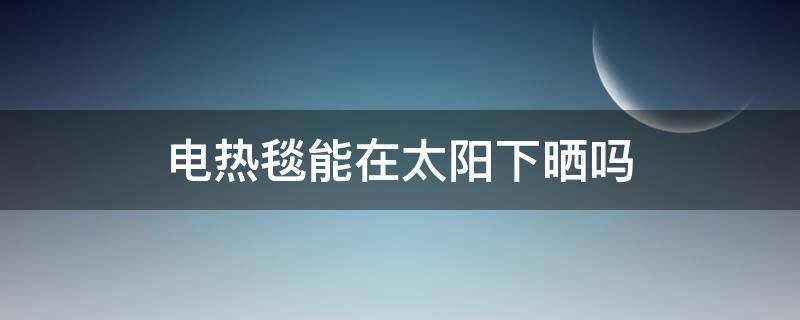 电热毯能在太阳下晒吗 电热毯能在太阳底下晒吗