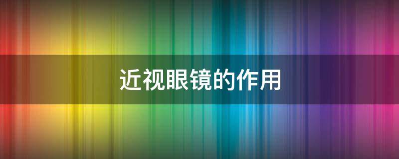 近视眼镜的作用（近视眼镜的作用是什么）