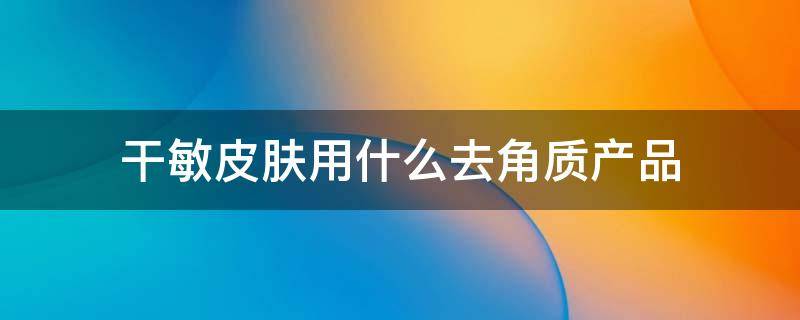 干敏皮肤用什么去角质产品（干敏皮可以去角质吗）