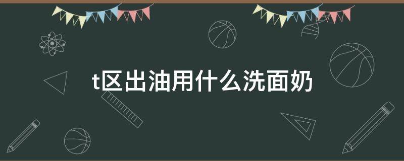t区出油用什么洗面奶（早上t区油要用洗面奶吗）