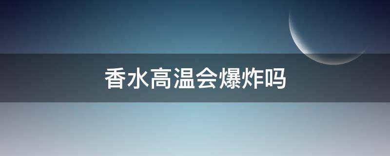香水高温会爆炸吗（香水受热会爆炸吗）