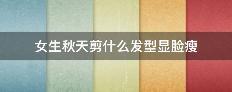 女生秋天剪什么发型显脸瘦 脸太瘦了剪什么发型女生