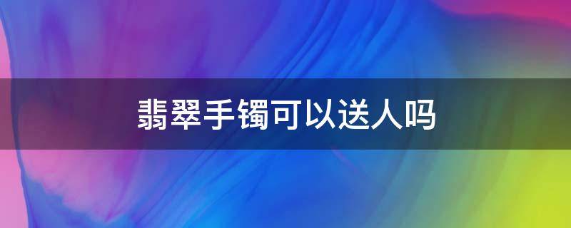 翡翠手镯可以送人吗 戴过玉手镯可以送人吗