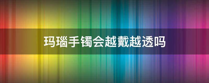 玛瑙手镯会越戴越透吗（玛瑙手镯戴久了会越戴越透吗）