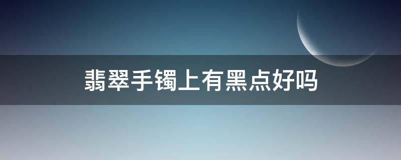 翡翠手镯上有黑点好吗（翡翠镯子上有黑点是不是不好）