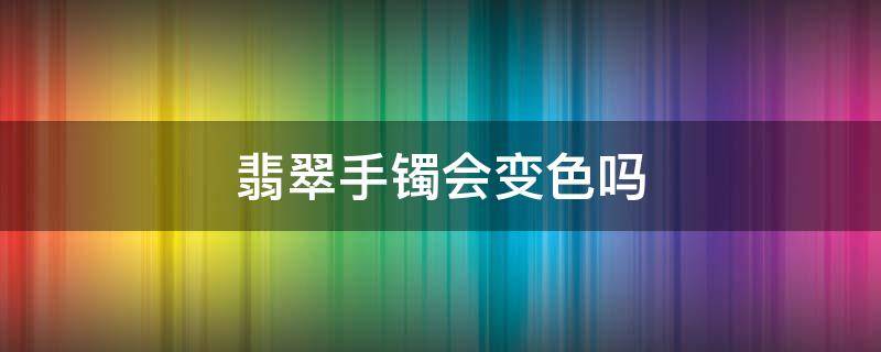 翡翠手镯会变色吗（翡翠镯子戴着会变颜色吗?）