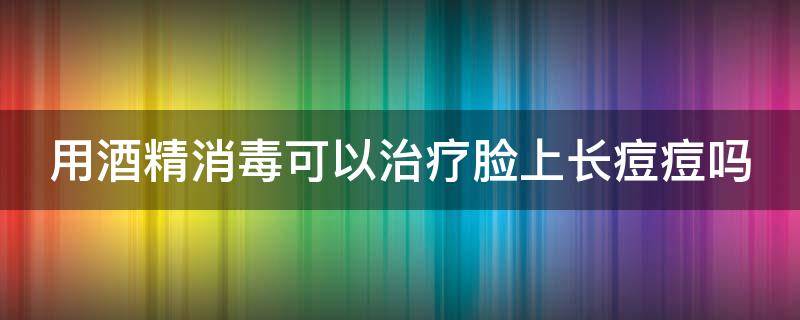 用酒精消毒可以治疗脸上长痘痘吗 用酒精消毒可以治疗脸上长痘痘吗女生