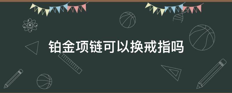 铂金项链可以换戒指吗（铂金戒指可以换手链吗）