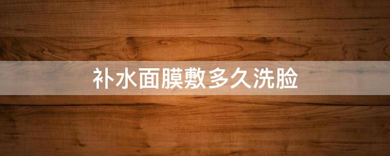 补水面膜敷多久洗脸（补水面膜敷完多久洗脸合适）
