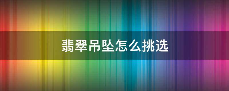 翡翠吊坠怎么挑选 翡翠吊坠选什么样式