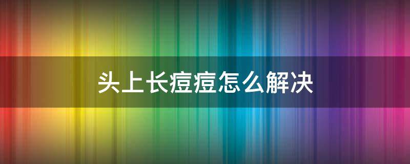 头上长痘痘怎么解决（头上长痘痘怎么解决?）