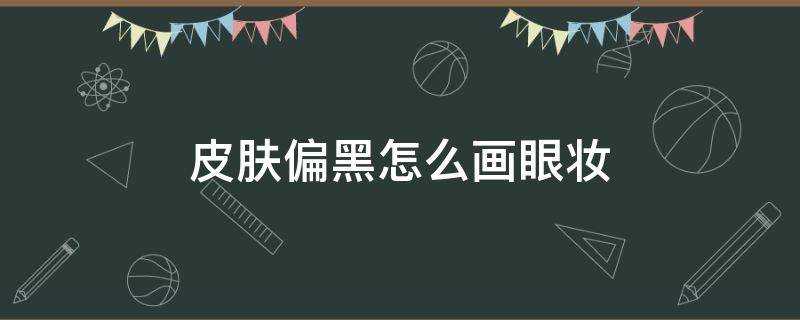 皮肤偏黑怎么画眼妆（皮肤黑怎样画眼影好看）