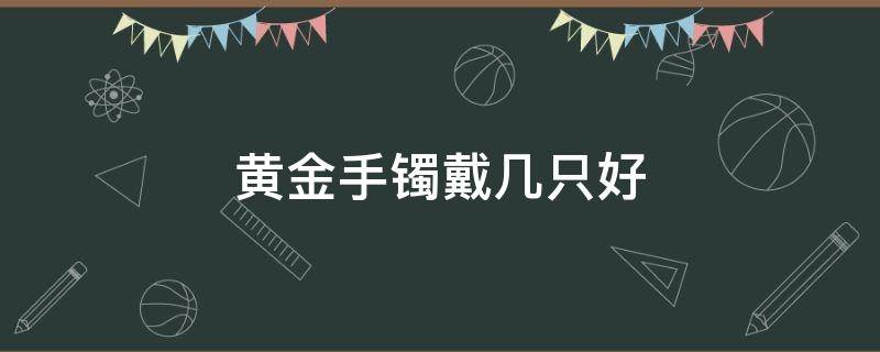 黄金手镯戴几只好（黄金手镯戴几个好）