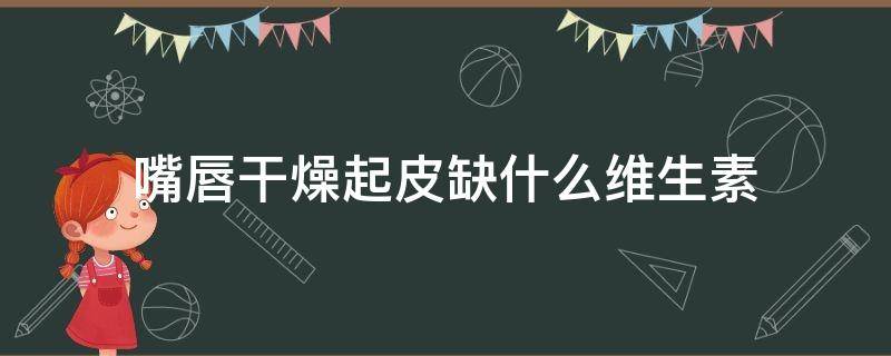 嘴唇干燥起皮缺什么维生素 嘴唇干燥起皮缺少什么维生