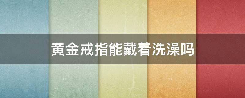 黄金戒指能戴着洗澡吗 黄金首饰能戴着洗澡吗