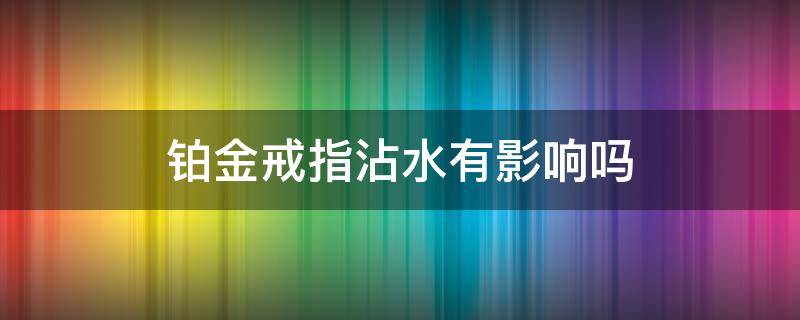 铂金戒指沾水有影响吗（铂金戒指能不能碰水）