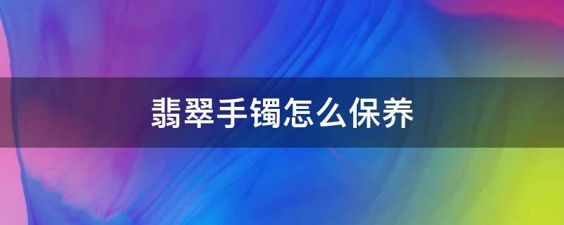 翡翠手镯怎么保养（翡翠手镯怎么保养发亮）