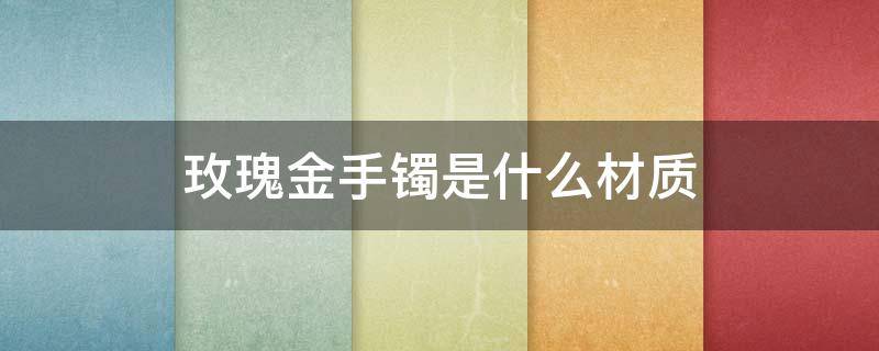 玫瑰金手镯是什么材质（卡地亚玫瑰金手镯是什么材质）