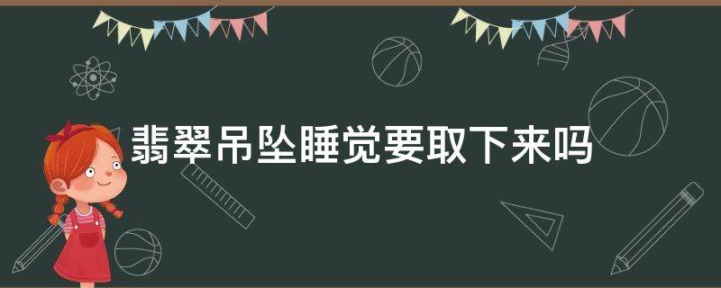 翡翠吊坠睡觉要取下来吗（玉吊坠睡觉时要摘下来吗）