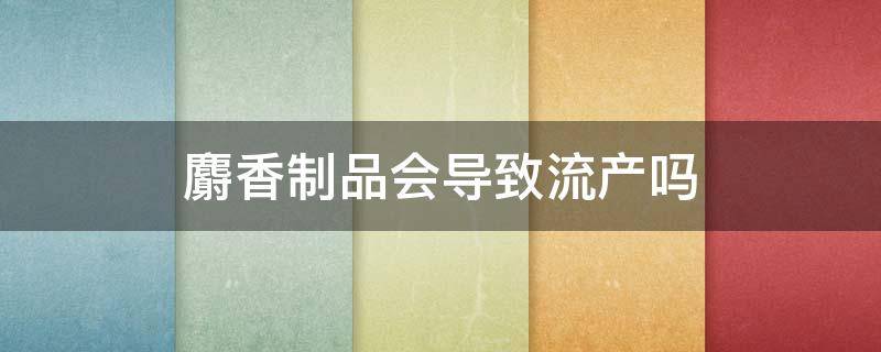 麝香制品会导致流产吗（人工麝香会导致流产吗）