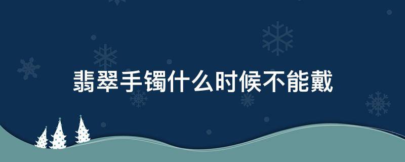 翡翠手镯什么时候不能戴（翡翠镯子要一直戴吗）