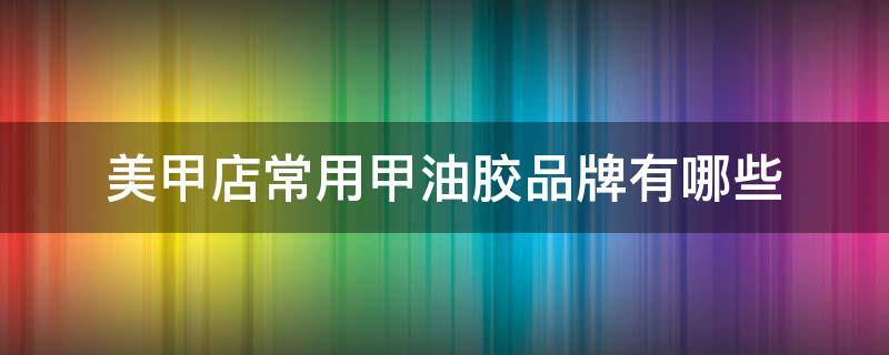 美甲店常用甲油胶品牌有哪些 美甲都有什么品牌甲油胶