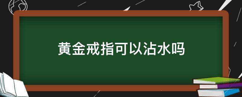 黄金戒指可以沾水吗 金的戒指可以碰水吗