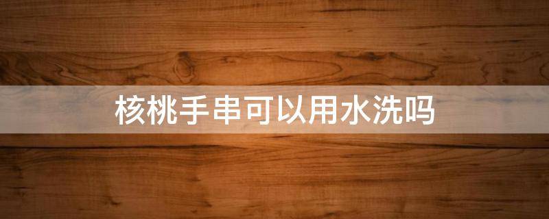 核桃手串可以用水洗吗 山核桃手串能用水洗吗