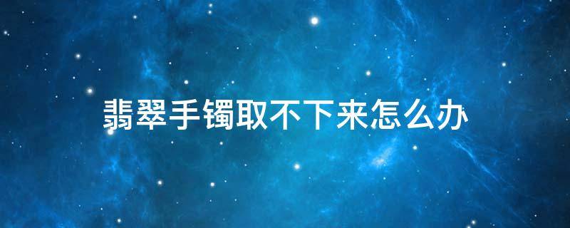 翡翠手镯取不下来怎么办（翡翠手镯取不下来的最后的大绝招）