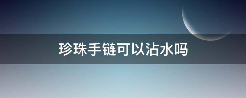 珍珠手链可以沾水吗（珍珠饰品可以沾水吗）