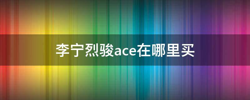 李宁烈骏ace在哪里买 李宁烈骏ace值得买吗