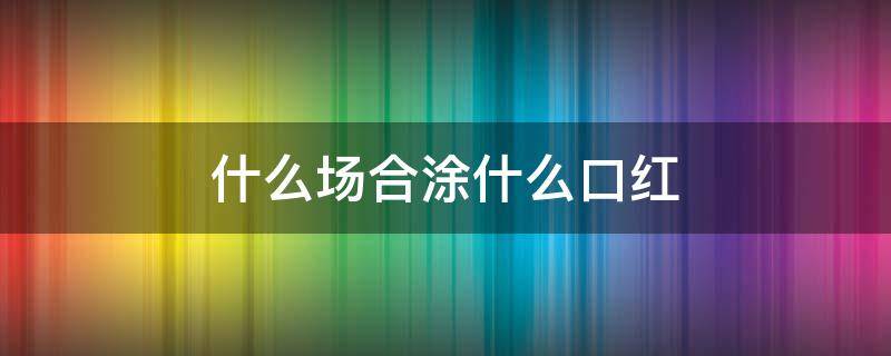 什么场合涂什么口红 什么场合涂什么口红颜色